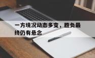 开云体育官网-包含一方境况动态多变，胜负最终仍有悬念的词条